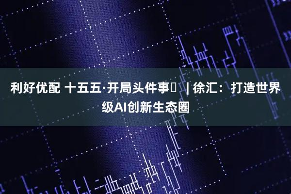 利好优配 十五五·开局头件事⑬ | 徐汇：打造世界级AI创新生态圈