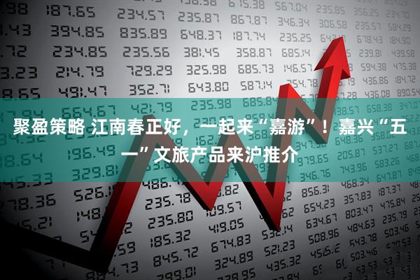 聚盈策略 江南春正好，一起来“嘉游”！嘉兴“五一”文旅产品来沪推介
